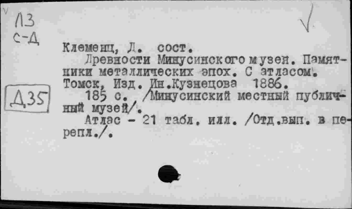 ﻿лз C'A
ДЗГІ
Клеменц, Д. сост.
Древности Минусинского музея. Памятники металлических эпох. С атласом. Томск, Изд. Ин.Кузнецова 1886.
185 с. /минусинский местный публичный музей/.
Атлас - 21 табл. илл. /Отд.вып. в пе репл./.